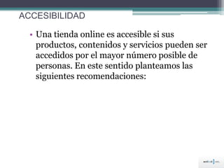 ACCESIBILIDAD
• Una tienda online es accesible si sus
productos, contenidos y servicios pueden ser
accedidos por el mayor número posible de
personas. En este sentido planteamos las
siguientes recomendaciones:
 