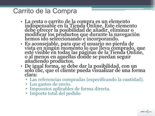 Carrito de la Compra
• La cesta o carrito de la compra es un elemento
indispensable en la Tienda Online. Este elemento
debe ofrecer la posibilidad de añadir, eliminar o
modificar los productos que durante la navegación
hemos ido seleccionando e incorporando.
• Es aconsejable, para que el usuario no pierda de
vista en ningún momento lo que lleva comprado, que
esté visible en todas las páginas de la Tienda Online,
o al menos en aquellas donde se puedan seguir
añadiendo productos.
• De igual forma, se debe dar la posibilidad, con un
solo clic, que el cliente pueda visualizar de una forma
clara:
• Las referencias compradas (especificando la cantidad).
• Los gastos de envío.
• Impuestos aplicables de forma directa.
• Importe total del pedido
 