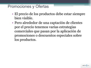 Promociones y Ofertas
• El precio de los productos debe estar siempre
bien visible.
• Pero alrededor de una captación de clientes
por el precio tenemos varias estrategias
comerciales que pasan por la aplicación de
promociones o descuentos especiales sobre
los productos.
 