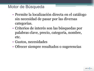 Motor de Búsqueda
• Permite la localización directa en el catálogo
sin necesidad de pasar por las diversas
categorías.
• Criterios de interés son las búsquedas por
palabras clave, precio, categoría, nombre,
etc.
• Gustos, necesidades
• Ofrecer siempre resultados o sugerencias
 