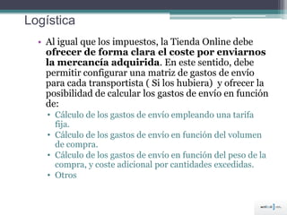 Logística
• Al igual que los impuestos, la Tienda Online debe
ofrecer de forma clara el coste por enviarnos
la mercancía adquirida. En este sentido, debe
permitir configurar una matriz de gastos de envío
para cada transportista ( Si los hubiera) y ofrecer la
posibilidad de calcular los gastos de envío en función
de:
• Cálculo de los gastos de envío empleando una tarifa
fija.
• Cálculo de los gastos de envío en función del volumen
de compra.
• Cálculo de los gastos de envío en función del peso de la
compra, y coste adicional por cantidades excedidas.
• Otros
 