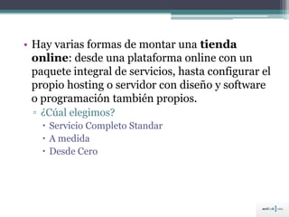 • Hay varias formas de montar una tienda
online: desde una plataforma online con un
paquete integral de servicios, hasta configurar el
propio hosting o servidor con diseño y software
o programación también propios.
▫ ¿Cúal elegimos?
 Servicio Completo Standar
 A medida
 Desde Cero
 