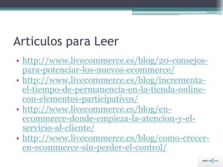 Articulos para Leer
• http://www.livecommerce.es/blog/20-consejos-
para-potenciar-los-nuevos-ecommerce/
• http://www.livecommerce.es/blog/incrementa-
el-tiempo-de-permanencia-en-la-tienda-online-
con-elementos-participativos/
• http://www.livecommerce.es/blog/en-
ecommerce-donde-empieza-la-atencion-y-el-
servicio-al-cliente/
• http://www.livecommerce.es/blog/como-crecer-
en-ecommerce-sin-perder-el-control/
 