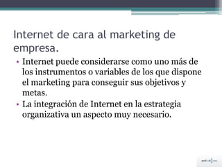 Internet de cara al marketing de
empresa.
• Internet puede considerarse como uno más de
los instrumentos o variables de los que dispone
el marketing para conseguir sus objetivos y
metas.
• La integración de Internet en la estrategia
organizativa un aspecto muy necesario.
 