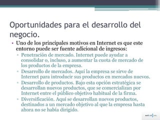 Oportunidades para el desarrollo del
negocio.
• Uno de los principales motivos en Internet es que este
entorno puede ser fuente adicional de ingresos:
▫ Penetración de mercado. Internet puede ayudar a
consolidar o, incluso, a aumentar la cuota de mercado de
los productos de la empresa.
▫ Desarrollo de mercados. Aquí la empresa se sirve de
Internet para introducir sus productos en mercados nuevos.
▫ Desarrollo de productos. Bajo esta opción estratégica se
desarrollan nuevos productos, que se comercializan por
Internet entre el público objetivo habitual de la firma.
▫ Diversificación. Aquí se desarrollan nuevos productos,
destinados a un mercado objetivo al que la empresa hasta
ahora no se había dirigido.
 