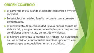 ORIGEN COMERCIO
 El comercio inicia cuando el hombre comienza a vivir en
sociedad.
 Se establece un núcleo familiar y comienzan a crearse
comunidades.
 El crecimiento de la comunidad llevó a nuevas formas de
vida social, y surgen nuevas necesidades para mejorar las
condiciones alimenticias, de vestido y vivienda.
 El hombre comienza la división del trabajo. Se especializa
en una actividad e intercambia sus bienes por otros con
personas que se especialicen en otra actividad.
 