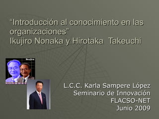 “ Introducción al conocimiento en las organizaciones” Ikujiro Nonaka y Hirotaka  Takeuchi L.C.C. Karla Sampere López Seminario de Innovación FLACSO-NET Junio 2009 