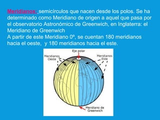 Meridianos: semicírculos que nacen desde los polos. Se ha
determinado como Meridiano de origen a aquel que pasa por
el observatorio Astronómico de Greenwich, en Inglaterra: el
Meridiano de Greenwich
A partir de este Meridiano 0º, se cuentan 180 meridianos
hacia el oeste, y 180 meridianos hacia el este.
 