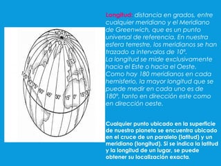 Longitud: distancia en grados, entre
cualquier meridiano y el Meridiano
de Greenwich, que es un punto
universal de referencia. En nuestra
esfera terrestre, los meridianos se han
trazado a intervalos de 10º.
La longitud se mide exclusivamente
hacia el Este o hacia el Oeste.
Como hay 180 meridianos en cada
hemisferio, la mayor longitud que se
puede medir en cada uno es de
180º, tanto en dirección este como
en dirección oeste.
Cualquier punto ubicado en la superficie
de nuestro planeta se encuentra ubicado
en el cruce de un paralelo (latitud) y un
meridiano (longitud). Si se indica la latitud
y la longitud de un lugar, se puede
obtener su localización exacta.
 