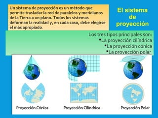 2/09/15
El sistema
de
proyección
Un sistema de proyección es un método que
permite trasladar la red de paralelos y meridianos
de la Tierra a un plano. Todos los sistemas
deforman la realidad y, en cada caso, debe elegirse
el más apropiado.
Los tres tipos principales son:
La proyección cilíndrica
La proyección cónica
La proyección polar
 
