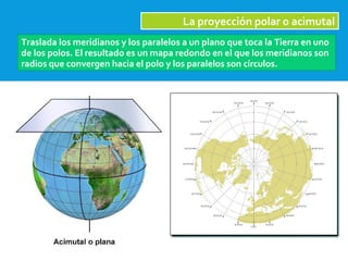 2/09/15
La proyección polar o acimutal
Traslada los meridianos y los paralelos a un plano que toca la Tierra en uno
de los polos. El resultado es un mapa redondo en el que los meridianos son
radios que convergen hacia el polo y los paralelos son círculos.
 