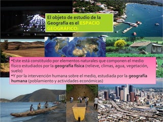 2/09/15
El objeto de estudio de la
Geografía es el ESPACIO
GEOGRÁFICO:
•Este está constituido por elementos naturales que componen el medio
físico estudiados por la geografía física (relieve, climas, agua, vegetación,
suelo)
•Y por la intervención humana sobre el medio, estudiada por la geografía
humana (poblamiento y actividades económicas)
 