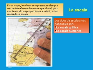 2/09/15
La escala
En un mapa, los datos se representan siempre
con un tamaño mucho menor que el real, pero
manteniendo las proporciones; es decir, están
realizados a escala.
Los tipos de escalas más
habituales son:
La escala gráfica
La escala numérica
Los tipos de escalas más
habituales son:
La escala gráfica
La escala numérica
 