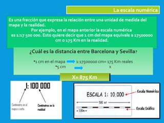 2/09/15
La escala numérica
Es una fracción que expresa la relación entre una unidad de medida del
mapa y la realidad.
Por ejemplo, en el mapa anterior la escala numérica
es 1:17 500 000. Esto quiere decir que 1 cm del mapa equivale a 17500000
cm o 175 Km en la realidad.
¿Cuál es la distancia entre Barcelona y Sevilla?
•1 cm en el mapa 1:17500000 cm= 175 Km reales
•5 cm x
X= 875 KmX= 875 Km
 
