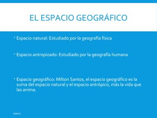 EL ESPACIO GEOGRÁFICO
 Espacio natural: Estudiado por la geografía física
 Espacio antropizado: Estudiado por la geografía humana
 Espacio geográfico: Milton Santos, el espacio geográfico es la
suma del espacio natural y el espacio antrópico, más la vida que
las anima.
2/09/15
 