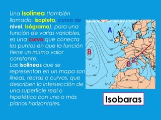 Una isolínea (también
llamada, isopleta, curva de
nivel, isógrama), para una
función de varias variables,
es una curva que conecta
los puntos en que la función
tiene un mismo valor
constante.
Las isolíneas que se
representan en un mapa son
líneas, rectas o curvas, que
describen la intersección de
una superficie real o
hipotética con uno o más
planos horizontales.
Isobaras
 