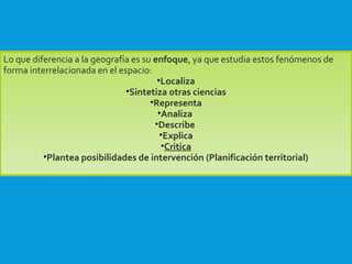 Lo que diferencia a la geografía es su enfoque, ya que estudia estos fenómenos de
forma interrelacionada en el espacio:
•Localiza
•Sintetiza otras ciencias
•Representa
•Analiza
•Describe
•Explica
•Critica
•Plantea posibilidades de intervención (Planificación territorial)
 
