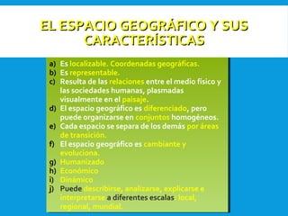 EL ESPACIO GEOGRÁFICO Y SUSEL ESPACIO GEOGRÁFICO Y SUS
CARACTERÍSTICASCARACTERÍSTICAS
a) Es localizable. Coordenadas geográficas.
b) Es representable.
c) Resulta de las relaciones entre el medio físico y
las sociedades humanas, plasmadas
visualmente en el paisaje.
d) El espacio geográfico es diferenciado, pero
puede organizarse en conjuntos homogéneos.
e) Cada espacio se separa de los demás por áreas
de transición.
f) El espacio geográfico es cambiante y
evoluciona.
g) Humanizado
h) Económico
i) Dinámico
j) Puede describirse, analizarse, explicarse e
interpretarse a diferentes escalas: local,
regional, mundial.
a) Es localizable. Coordenadas geográficas.
b) Es representable.
c) Resulta de las relaciones entre el medio físico y
las sociedades humanas, plasmadas
visualmente en el paisaje.
d) El espacio geográfico es diferenciado, pero
puede organizarse en conjuntos homogéneos.
e) Cada espacio se separa de los demás por áreas
de transición.
f) El espacio geográfico es cambiante y
evoluciona.
g) Humanizado
h) Económico
i) Dinámico
j) Puede describirse, analizarse, explicarse e
interpretarse a diferentes escalas: local,
regional, mundial.
 