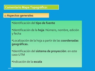 2/09/15
Comentario Mapa Topográfico:
•Identificación del tipo de fuente
•Identificación de la hoja: Número, nombre, edición
y fecha
•Localización de la hoja a partir de las coordenadas
geográficas.
•Identificación del sistema de proyección: en este
caso UTM
•Indicación de la escala
a) Aspectos generales
 