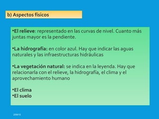 2/09/15
b) Aspectos físicos
•El relieve: representado en las curvas de nivel. Cuanto más
juntas mayor es la pendiente.
•La hidrografía: en color azul. Hay que indicar las aguas
naturales y las infraestructuras hidráulicas
•La vegetación natural: se indica en la leyenda. Hay que
relacionarla con el relieve, la hidrografía, el clima y el
aprovechamiento humano
•El clima
•El suelo
 