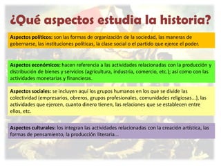 ¿Qué aspectos estudia la historia?
Aspectos políticos: son las formas de organización de la sociedad, las maneras de
gobernarse, las instituciones políticas, la clase social o el partido que ejerce el poder.

Aspectos económicos: hacen referencia a las actividades relacionadas con la producción y
distribución de bienes y servicios (agricultura, industria, comercio, etc.); así como con las
actividades monetarias y financieras.
Aspectos sociales: se incluyen aquí los grupos humanos en los que se divide las
colectividad (empresarios, obreros, grupos profesionales, comunidades religiosas...), las
actividades que ejercen, cuanto dinero tienen, las relaciones que se establecen entre
ellos, etc.

Aspectos culturales: los integran las actividades relacionadas con la creación artística, las
formas de pensamiento, la producción literaria...

 