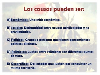 Las causas pueden ser:
A)Económicas: Una crisis económica.
B) Sociales: Desigualdad entre grupos privilegiados y no
privilegiados.
C) Políticas: Grupos o personas que tienen pensamientos
políticos distintos.

D) Religiosas: Luchas entre religiones con diferentes puntos
de vista.
E) Geográficas: Dos estados que luchan por conquistar un
mismo territorio.

 