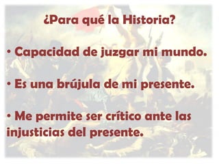 ¿Para qué la Historia?
• Capacidad de juzgar mi mundo.
• Es una brújula de mi presente.
• Me permite ser crítico ante las
injusticias del presente.

 