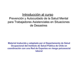 Introducción al curso   Prevención y Autocuidado de la Salud Mental para Trabajadores Asistenciales en Situaciones de Desastres Material traducido y adaptado por el Departamento de Salud Ocupacional del Instituto de Salud Pública de Chile en coordinación con una Red de Expertos en riesgo psicosocial laboral 