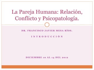 La Pareja Humana: Relación,
 Conflicto y Psicopatología.

   DR. FRANCISCO JAVIER MESA RÍOS.

        I N T R O D U C C I Ó N




     DICIEMBRE 10 AL 14 DEL 2012
 
