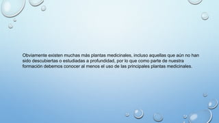 Obviamente existen muchas más plantas medicinales, incluso aquellas que aún no han
sido descubiertas o estudiadas a profundidad, por lo que como parte de nuestra
formación debemos conocer al menos el uso de las principales plantas medicinales.
 