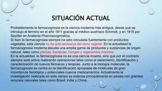 SITUACIÓN ACTUAL
Probablemente la farmacognosia es la ciencia moderna más antigua, desde que se
introdujo el término en el año 1811 gracias al médico austríaco Schmidt, y en 1815 por
Seydler en Analecta Pharmacognostica.
Si bien la farmacognosia siempre ha sido vinculada fuertemente con productos
vegetales, esta ciencia no ha sido exclusiva del reino vegetal. En la actualidad la
farmacognosia moderna estudia una amplia gama de productos y sustancias de origen
natural, tales como plantas, bacterias, hongos y organismos marinos.
En la actualidad, la farmacognosia no es una ciencia muerta, sino que por el contrario
siempre está activa realizando operaciones tales como el aislamiento, identificación y
caracterización de nuevos fármacos y terapias. Junto a la biología molecular, la
farmacognosia se centra en la identificación apropiada de moléculas de gran
importancia fisiológica y potenciales nuevos medicamentos. Actualmente la
investigación realizada en este campo es extensa principalmente en países con grandes
recursos naturales tales como Brasil, India y China.
 