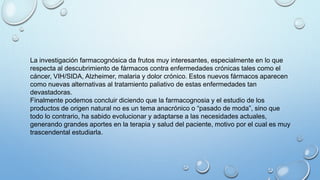 La investigación farmacognósica da frutos muy interesantes, especialmente en lo que
respecta al descubrimiento de fármacos contra enfermedades crónicas tales como el
cáncer, VIH/SIDA, Alzheimer, malaria y dolor crónico. Estos nuevos fármacos aparecen
como nuevas alternativas al tratamiento paliativo de estas enfermedades tan
devastadoras.
Finalmente podemos concluir diciendo que la farmacognosia y el estudio de los
productos de origen natural no es un tema anacrónico o “pasado de moda”, sino que
todo lo contrario, ha sabido evolucionar y adaptarse a las necesidades actuales,
generando grandes aportes en la terapia y salud del paciente, motivo por el cual es muy
trascendental estudiarla.
 