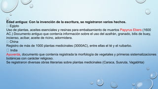 Edad antigua: Con la invención de la escritura, se registraron varios hechos.
Egipto
Uso de plantas, aceites esenciales y resinas para embalsamiento de muertos Papyrus Ebers (1600
AC.) Documento antiguo que contenía información sobre el uso del azafrán, granado, bilis de buey,
incienso, acíbar, aceite de ricino, adormidera.
China
Registro de más de 1000 plantas medicinales (3000AC), entre ellas el té y el ruibarbo.
India
Ayuverda, documento que contenía registrada la morfología de vegetales y primeras sistematizaciones
botánicas con carácter religioso.
Se registraron diversas obras literarias sobre plantas medicinales (Caraca, Susruta, Vagabhta)
 