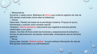 Mesopotamia
Sumerios y caldeo-asirio. Biblioteca de Ninive que contenía registros de más de
200 plantas medicinales (entre ellas la belladona).
Grecia
Hipócrates. Planteó las bases de la semiología moderna. Propuso el ayuno,
hidroterapia y nutrición como remedio natural.
Teofastos. Historia plantarium (documento que registrava diversas plantas
medicinales y sus usos)
Galeno. Escribió 28 libros sobre las funciones y preparaciones de extractos y
formas de administración de plantas medicinales. Antecedente para la farmacia
galénica.
Roma
Dioscorides. Escribe “Materia médica”, el cual contiene información de más de
600 plantas medicinales y su administración.
 