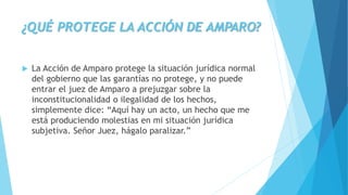 ¿QUÉ PROTEGE LA ACCIÓN DE AMPARO?
 La Acción de Amparo protege la situación jurídica normal
del gobierno que las garantías no protege, y no puede
entrar el juez de Amparo a prejuzgar sobre la
inconstitucionalidad o ilegalidad de los hechos,
simplemente dice: “Aquí hay un acto, un hecho que me
está produciendo molestias en mi situación jurídica
subjetiva. Señor Juez, hágalo paralizar.”
 