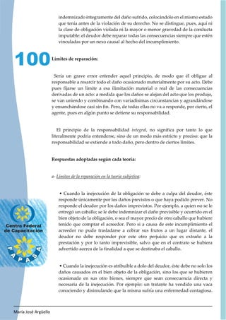 María José Argüello
100
indemnizado íntegramente del daño sufrido, colocándolo en el mismo estado
que tenía antes de la violación de su derecho. No se distingue, pues, aquí ni
la clase de obligación violada ni la mayor o menor gravedad de la conducta
imputable: el deudor debe reparar todas las consecuencias siempre que estén
vinculadas por un nexo causal al hecho del incumplimiento.
Límites de reparación:
Sería un grave error entender aquel principio, de modo que él obligue al
responsable a resarcir todo el daño ocasionado materialmente por su acto. Debe
pues fijarse un límite a esa ilimitación material o real de las consecuencias
derivadas de un acto: a medida que los daños se alejan del acto que los produjo,
se van uniendo y combinando con variadísimas circunstancias y agrandándose
y ensanchándose casi sin fin. Pero, de todas ellas no va a responde, por cierto, el
agente, pues en algún punto se detiene su responsabilidad.
El principio de la responsabilidad integral, no significa por tanto lo que
literalmente podría entenderse, sino de un modo más estricto y preciso: que la
responsabilidad se extiende a todo daño, pero dentro de ciertos límites.
Respuestas adoptadas según cada teoría:
a- Límites de la reparación en la teoría subjetiva:
• Cuando la inejecución de la obligación se debe a culpa del deudor, éste
responde únicamente por los daños previstos o que haya podido prever. No
responde el deudor por los daños imprevistos. Por ejemplo, a quien no se le
entregó un caballo; se le debe indemnizar el daño previsible y ocurrido en el
bien objeto de la obligación, o sea el mayor precio de otro caballo que hubiere
tenido que comprar el acreedor. Pero si a causa de este incumplimiento el
acreedor no pudo trasladarse a cobrar sus frutos a un lugar distante, el
deudor no debe responder por este otro perjuicio que es extraño a la
prestación y por lo tanto imprevisible, salvo que en el contrato se hubiera
advertido acerca de la finalidad a que se destinaba el caballo.
• Cuando la inejecución es atribuible a dolo del deudor, éste debe no solo los
daños causados en el bien objeto de la obligación, sino los que se hubieren
ocasionado en sus otro bienes, siempre que sean consecuencia directa y
necesaria de la inejecución. Por ejemplo: un tratante ha vendido una vaca
conociendo y disimulando que la misma sufría una enfermedad contagiosa.
 