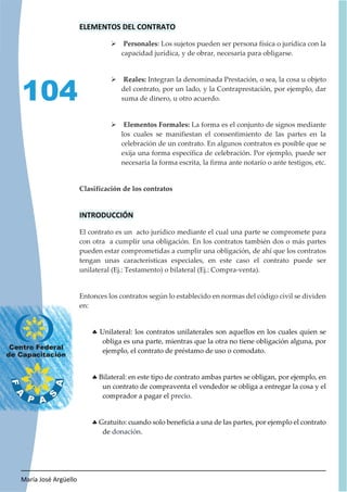María José Argüello
104
ELEMENTOS DEL CONTRATO
¾ Personales: Los sujetos pueden ser persona física o jurídica con la
capacidad jurídica, y de obrar, necesaria para obligarse.
¾ Reales: Integran la denominada Prestación, o sea, la cosa u objeto
del contrato, por un lado, y la Contraprestación, por ejemplo, dar
suma de dinero, u otro acuerdo.
¾ Elementos Formales: La forma es el conjunto de signos mediante
los cuales se manifiestan el consentimiento de las partes en la
celebración de un contrato. En algunos contratos es posible que se
exija una forma específica de celebración. Por ejemplo, puede ser
necesaria la forma escrita, la firma ante notario o ante testigos, etc.
Clasificación de los contratos
INTRODUCCIÓN
El contrato es un acto jurídico mediante el cual una parte se compromete para
con otra a cumplir una obligación. En los contratos también dos o más partes
pueden estar comprometidas a cumplir una obligación, de ahí que los contratos
tengan unas características especiales, en este caso el contrato puede ser
unilateral (Ej.: Testamento) o bilateral (Ej.: Compra-venta).
Entonces los contratos según lo establecido en normas del código civil se dividen
en:
h Unilateral: los contratos unilaterales son aquellos en los cuales quien se
obliga es una parte, mientras que la otra no tiene obligación alguna, por
ejemplo, el contrato de préstamo de uso o comodato.
h Bilateral: en este tipo de contrato ambas partes se obligan, por ejemplo, en
un contrato de compraventa el vendedor se obliga a entregar la cosa y el
comprador a pagar el precio.
h Gratuito: cuando solo beneficia a una de las partes, por ejemplo el contrato
de donación.
 