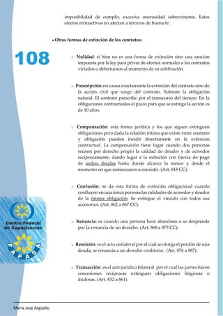 María José Argüello
108
imposibilidad de cumplir, excesiva onerosidad sobreviniente. Estos
efectos retroactivos no afectan a terceros de buena fe.
x Otras formas de extinción de los contratos:
o Nulidad: si bien no es una forma de extinción sino una sanción
impuesta por la ley para privar de efectos normales a los contratos
viciados o defectuosos al momento de su celebración.
o Prescripción: no causa exactamente la extinción del contrato sino de
la acción civil que surge del contrato. Subsiste la obligación
natural. El contrato prescribe por el transcurso del tiempo. En la
obligaciones contractuales el plazo para que se extinga la acción es
de 10 años.
o Compensación: esta forma jurídica y los que siguen extinguen
obligaciones pero dada la relación íntima que existe entre contrato
y obligación pueden incidir directamente en la extinción
contractual. La compensación tiene lugar cuando dos personas
reúnen por derecho propio la calidad de deudor y de acreedor
recíprocamente, dando lugar a la extinción con fuerza de pago
de ambas deudas hasta donde alcance la menor y desde el
momento en que comenzaron a coexistir. (Art. 818 CC).
o Confusión: se da esta forma de extinción obligacional cuando
confluyen en una única persona las calidades de acreedor y deudor
de la misma obligación. Se extingue el vínculo con todos sus
accesorios. (Art. 862 a 867 CC).
o Renuncia: es cuando una persona hace abandono o se desprende
por la renuncia de un derecho. (Art. 868 a 875 CC).
o Remisión: es el acto unilateral por el cual se otorga el perdón de una
deuda, se renuncia a un derecho creditorio. (Art. 876 a 887).
o Transacción: es el acto jurídico bilateral por el cual las partes hacen
concesiones recíprocas extinguen obligaciones litigiosas o
dudosas. (Art. 832 a 861).
 