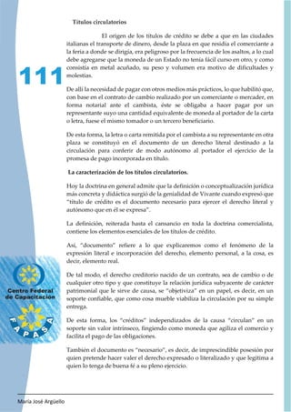 María José Argüello
111
Títulos circulatorios
El origen de los títulos de crédito se debe a que en las ciudades
italianas el transporte de dinero, desde la plaza en que residía el comerciante a
la feria a donde se dirigía, era peligroso por la frecuencia de los asaltos, a lo cual
debe agregarse que la moneda de un Estado no tenía fácil curso en otro, y como
consistía en metal acuñado, su peso y volumen era motivo de dificultades y
molestias.
De allí la necesidad de pagar con otros medios más prácticos, lo que habilitó que,
con base en el contrato de cambio realizado por un comerciante o mercader, en
forma notarial ante el cambista, éste se obligaba a hacer pagar por un
representante suyo una cantidad equivalente de moneda al portador de la carta
o letra, fuese el mismo tomador o un tercero beneficiario.
De esta forma, la letra o carta remitida por el cambista a su representante en otra
plaza se constituyó en el documento de un derecho literal destinado a la
circulación para conferir de modo autónomo al portador el ejercicio de la
promesa de pago incorporada en título.
La caracterización de los títulos circulatorios.
Hoy la doctrina en general admite que la definición o conceptualización jurídica
más concreta y didáctica surgió de la genialidad de Vivante cuando expresó que
“título de crédito es el documento necesario para ejercer el derecho literal y
autónomo que en él se expresa”.
La definición, reiterada hasta el cansancio en toda la doctrina comercialista,
contiene los elementos esenciales de los títulos de crédito.
Así, “documento” refiere a lo que explicaremos como el fenómeno de la
expresión literal e incorporación del derecho, elemento personal, a la cosa, es
decir, elemento real.
De tal modo, el derecho creditorio nacido de un contrato, sea de cambio o de
cualquier otro tipo y que constituye la relación jurídica subyacente de carácter
patrimonial que le sirve de causa, se “objetiviza” en un papel, es decir, en un
soporte confiable, que como cosa mueble viabiliza la circulación por su simple
entrega.
De esta forma, los “créditos” independizados de la causa “circulan” en un
soporte sin valor intrínseco, fingiendo como moneda que agiliza el comercio y
facilita el pago de las obligaciones.
También el documento es “necesario”, es decir, de imprescindible posesión por
quien pretende hacer valer el derecho expresado o literalizado y que legitima a
quien lo tenga de buena fé a su pleno ejercicio.
 