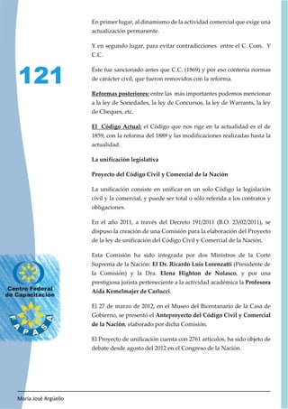 María José Argüello
121
En primer lugar, al dinamismo de la actividad comercial que exige una
actualización permanente.
Y en segundo lugar, para evitar contradicciones entre el C. Com. Y
C.C.
Éste fue sancionado antes que C.C. (1869) y por eso contenía normas
de carácter civil, que fueron removidos con la reforma.
Reformas posteriores: entre las más importantes podemos mencionar
a la ley de Sociedades, la ley de Concursos, la ley de Warrants, la ley
de Cheques, etc.
El Código Actual: el Código que nos rige en la actualidad es el de
1859, con la reforma del 1889 y las modificaciones realizadas hasta la
actualidad.
La unificación legislativa
Proyecto del Código Civil y Comercial de la Nación
La unificación consiste en unificar en un solo Código la legislación
civil y la comercial, y puede ser total o sólo referida a los contratos y
obligaciones.
En el año 2011, a través del Decreto 191/2011 (B.O. 23/02/2011), se
dispuso la creación de una Comisión para la elaboración del Proyecto
de la ley de unificación del Código Civil y Comercial de la Nación.
Esta Comisión ha sido integrada por dos Ministros de la Corte
Suprema de la Nación: El Dr. Ricardo Luis Lorenzatti (Presidente de
la Comisión) y la Dra. Elena Highton de Nolasco, y por una
prestigiosa jurista perteneciente a la actividad académica la Profesora
Aída Kemelmajer de Carlucci.
El 27 de marzo de 2012, en el Museo del Bicentanario de la Casa de
Gobierno, se presentó el Anteproyecto del Código Civil y Comercial
de la Nación, elaborado por dicha Comisión.
El Proyecto de unificación cuenta con 2761 artículos, ha sido objeto de
debate desde agosto del 2012 en el Congreso de la Nación.
 