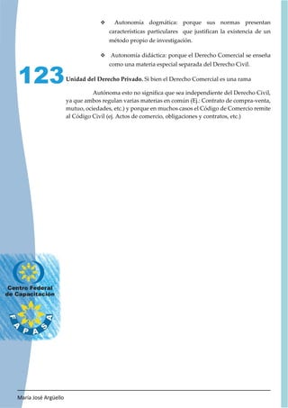 María José Argüello
123
™ Autonomía dogmática: porque sus normas presentan
características particulares que justifican la existencia de un
método propio de investigación.
™ Autonomía didáctica: porque el Derecho Comercial se enseña
como una materia especial separada del Derecho Civil.
Unidad del Derecho Privado. Si bien el Derecho Comercial es una rama
Autónoma esto no significa que sea independiente del Derecho Civil,
ya que ambos regulan varias materias en común (Ej.: Contrato de compra-venta,
mutuo, ociedades, etc.) y porque en muchos casos el Código de Comercio remite
al Código Civil (ej. Actos de comercio, obligaciones y contratos, etc.)
 