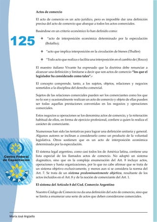 María José Argüello
125
Actos de comercio
El acto de comercio es un acto jurídico, pero es imposible dar una definición
precisa del acto de comercio que abarque a todos los actos comerciales.
Basándose en un criterio económico lo han definido como:
™ “acto de interposición económica determinado por la especulación
(Bolaffio);
™ “acto que implica interposición en la circulación de bienes (Thaller)
™ “Todo acto que realiza o facilita una interposición en el cambio de ( Rocco)
El maestro italiano Vivante ha expresado que la doctrina debe renunciar a
alcanzar una definición y limitarse a decir que son actos de comercio “los que el
legislador ha considerado como tales”.-
El concepto comprende, tanto, a los sujetos, objetos, relaciones y negocios
sometidos a la disciplina del derecho comercial.
Sujetos de las relaciones comerciales pueden ser los comerciantes como los que
no lo son y ocasionalmente realizan un acto de comercio y objeto de ellas pueden
ser todas aquellas prestaciones convenidas en los negocios y operaciones
comerciales.
Estos negocios u operaciones se los denomina actos de comercio, y la reiteración
habitual de ellos, en forma de ejercicio profesional, confiere a quien lo realiza el
carácter de comerciante.
Numerosas han sido las tentativas para lograr una definición unitaria y general.
Algunos autores se inclinan a considerarlo como un producto de la voluntad
legislativa. Otros sostienen que es un acto de interposición económica
determinada por la especulación.
El sistema legal argentino, como casi todos los de América latina, contiene una
lista especial de los llamados actos de comercio. No adoptó un sistema
dogmático, sino que en la compleja enumeración del Art. 8 incluye actos,
operaciones y hasta organizaciones, por lo que no cabe afirmar que se trata de
un sistema objetivo exclusivamente, y menos aun si se considera la norma del
Art. 7. Se trata de un , resultante de los
actos incluidos en el Art. 8 y de la noción de comerciante del Art. 1.
El sistema del Artículo 8 del Cod. Comercio Argentino
Nuestro Código de Comercio no da una definición del acto de comercio, sino que
se limita a enumerar una serie de actos que deben considerarse comerciales.
 