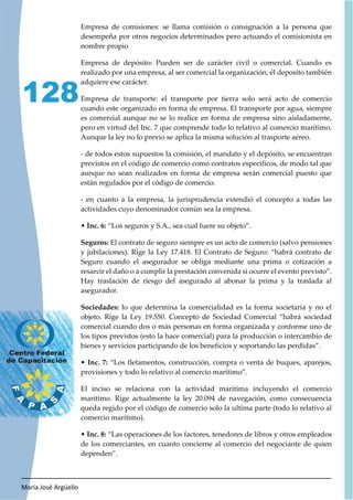 María José Argüello
128
Empresa de comisiones: se llama comisión o consignación a la persona que
desempeña por otros negocios determinados pero actuando el comisionista en
nombre propio
Empresa de depósito: Pueden ser de carácter civil o comercial. Cuando es
realizado por una empresa, al ser comercial la organización, él deposito también
adquiere ese carácter.
Empresa de transporte: el transporte por tierra solo será acto de comercio
cuando este organizado en forma de empresa. El transporte por agua, siempre
es comercial aunque no se lo realice en forma de empresa sino aisladamente,
pero en virtud del Inc. 7 que comprende todo lo relativo al comercio marítimo.
Aunque la ley no lo previo se aplica la misma solución al trasporte aéreo.
- de todos estos supuestos la comisión, el mandato y el depósito, se encuentran
previstos en el código de comercio como contratos específicos, de modo tal que
aunque no sean realizados en forma de empresa serán comercial puesto que
están regulados por el código de comercio.
- en cuanto a la empresa, la jurisprudencia extendió el concepto a todas las
actividades cuyo denominador común sea la empresa.
• Inc. 6: “Los seguros y S.A., sea cual fuere su objeto”.
Seguros: El contrato de seguro siempre es un acto de comercio (salvo pensiones
y jubilaciones). Rige la Ley 17.418. El Contrato de Seguro: “habrá contrato de
Seguro cuando el asegurador se obliga mediante una prima o cotización a
resarcir el daño o a cumplir la prestación convenida si ocurre el evento previsto”.
Hay traslación de riesgo del asegurado al abonar la prima y la traslada al
asegurador.
Sociedades: lo que determina la comercialidad es la forma societaria y no el
objeto. Rige la Ley 19.550. Concepto de Sociedad Comercial “habrá sociedad
comercial cuando dos o más personas en forma organizada y conforme uno de
los tipos previstos (esto la hace comercial) para la producción o intercambio de
bienes y servicios participando de los beneficios y soportando las perdidas”.
• Inc. 7: “Los fletamentos, construcción, compra o venta de buques, aparejos,
provisiones y todo lo relativo al comercio marítimo”.
El inciso se relaciona con la actividad marítima incluyendo el comercio
marítimo. Rige actualmente la ley 20.094 de navegación, como consecuencia
queda regido por el código de comercio solo la ultima parte (todo lo relativo al
comercio marítimo).
• Inc. 8: “Las operaciones de los factores, tenedores de libros y otros empleados
de los comerciantes, en cuanto concierne al comercio del negociante de quien
dependen”.
 