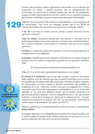 María José Argüello
129
Cuando estas personas realizan operaciones relacionadas con el comercio del
negociante, no actúan a nombre personal, sino en representación del
comerciante. La mayoría de la doctrina sostiene que este Inc. Es redundante,
porque al existir representación, el acto de comercio no se considera realizado
por el factor o empleado si no por el comerciante para quien ellos trabajan.
• Inc. 9: "Las convenciones sobre salarios de dependientes y otros empleados de
los comerciantes”. Este inciso fue derogado porque rige la Ley 20.744 de
Contrato de Trabajo. Son operaciones que pertenecen al Derecho Laboral
• Inc. 10: “Las cartas de crédito, fianzas, prenda y demás accesorios de una
operación comercial”.
Carta de crédito: documento emitido por una persona a otra para que la
destinataria entregue a la persona indicada en el texto cierta cantidad de dinero.
Por si sólo es comercial y está incluida en el 484 del c.com que es un contrato
especifico.
La fianza: es comercial cuando está vinculada a un acto mercantil, garantiza el
cumplimiento de una obligación.
La prenda es aquella por el cual el deudor o un tercero en su nombre entrega al
acreedor una cosa mueble en seguridad y garantía de una operación comercial.
(580)
Si el acto principal es comercial, el accesorio también lo es
• Inc. 11: “Los demás actos especialmente legislados en este código”.
El artículo 8 es enunciativo, por lo que deja incluido a través de este inciso,
todos aquellos actos de comercio que aun no siendo enunciados en los incisos
son tratados por el Código como tales. Entre ellos: el mutuo, mandato, depósito,
etc. Está postura es la que sostiene la doctrina mayoritaria, esto posibilita la
ampliación de la ley comercial a ciertos actos que van surgiendo en el tráfico
mercantil y que al no estar expresamente contemplados en el art. 8, les sería
aplicable la ley civil, pero debemos aclarar que el carácter enunciativo no
significa que puedan agregarse “nuevas categorías de actos”, sino que pueden
incluirse, a través de la analogía (ej.: dentro de la categoría de inc. 5 pueden
incluirse las empresas de transporte “por aire”, porque guardan cierta relación
con las empresas de transporte “por agua o por tierra”).
Debemos destacar que la enumeración del art. 8 del Cód. Com. es netamente de
Orden Público
Esto quiere decir que no es disponible por las partes de la relación jurídica, por
lo cual los sujetos no podrán darle carácter comercial a un acto que no lo es, ni
pactar la aplicación de la ley civil a un acto de comercio.
 