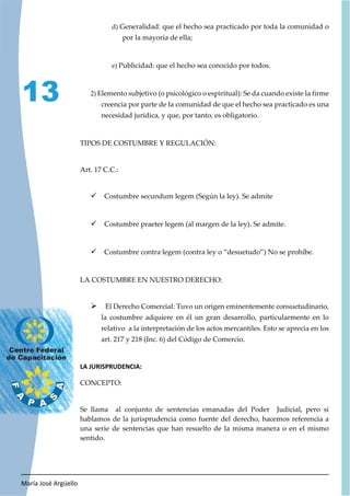 María José Argüello
13
d) Generalidad: que el hecho sea practicado por toda la comunidad o
por la mayoría de ella;
e) Publicidad: que el hecho sea conocido por todos.
2) Elemento subjetivo (o psicológico o espiritual): Se da cuando existe la firme
creencia por parte de la comunidad de que el hecho sea practicado es una
necesidad jurídica, y que, por tanto, es obligatorio.
TIPOS DE COSTUMBRE Y REGULACIÓN:
Art. 17 C.C.:
9 Costumbre secundum legem (Según la ley). Se admite
9 Costumbre praeter legem (al margen de la ley). Se admite.
9 Costumbre contra legem (contra ley o “desuetudo”) No se prohíbe.
LA COSTUMBRE EN NUESTRO DERECHO:
¾ El Derecho Comercial: Tuvo un origen eminentemente consuetudinario,
la costumbre adquiere en él un gran desarrollo, particularmente en lo
relativo a la interpretación de los actos mercantiles. Esto se aprecia en los
art. 217 y 218 (Inc. 6) del Código de Comercio.
LA JURISPRUDENCIA:
CONCEPTO:
Se llama al conjunto de sentencias emanadas del Poder Judicial, pero si
hablamos de la jurisprudencia como fuente del derecho, hacemos referencia a
una serie de sentencias que han resuelto de la misma manera o en el mismo
sentido.
 