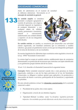 María José Argüello
133
SOCIEDADES COMERCIALES
Antes de adentrarnos en el examen de sociedad comerci
al, debemos detenernos brevemente en el
concepto de sociedad en general.
En sentido amplio: se considera
sociedad a cualquier agrupación o
reunión de personas, con origen y
actividad negocial no legislativo,
de cualquier dimensión y con
cualquier objeto de utilidad
común, permanente o transitoria,
natural o convencional,
conformando una unidad distinta
y superior a la de sus integrantes
individuales.
En sentido estricto: en cambio, se caracteriza por desarrollar una actividad
común organizada, con finalidad autónoma que se exterioriza a nombre
colectivo, que posee un patrimonio social y en las que sus integrantes participan
de la toma de decisiones y de sus resultados.
En nuestra legislación los diferentes tipos societarios están regulados a través de
la Ley 19550 “Sociedades Comerciales”.
La norma legal se ocupa en sentido estricto, estableciendo tipos de societarios
determinados, en protección de los terceros que contratan con sujeto identificado
y con patrimonio propio distinto del de los socios.
El art. 1 L.S. describe a la Sociedad Comercial de la siguiente forma:
Concepto: Habrá sociedad comercial cuando dos o más personas en forma
organizada, conforme a uno de los tipos previstos en la Ley de Sociedades
Comerciales, se obliguen a realizar aportes para aplicarlos a la producción o
intercambio de bienes o servicios, participando de los beneficios y soportando
las pérdidas.
De este artículo podemos extraer los elementos caracterizantes de la sociedad
comercial a saber:
¾ Pluralidad de las partes: dos o más sujetos.
¾ Organización: a través de sus distintos órganos.
¾ Tipicidad: Richard la define como “La disciplina legislativa particular
impuesta a las sociedades que permite diferenciar una de otras a través de ciertos
 