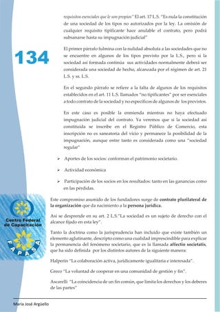 María José Argüello
134
requisitos esenciales que le son propios” El art. 17 L.S. “Es nula la constitución
de una sociedad de los tipos no autorizados por la ley. La omisión de
cualquier requisito tipificante hace anulable el contrato, pero podrá
subsanarse hasta su impugnación judicial”
El primer párrafo fulmina con la nulidad absoluta a las sociedades que no
se encuentre en algunos de los tipos previsto por la L.S., pero si la
sociedad así formada continúa sus actividades normalmente deberá ser
considerada una sociedad de hecho, alcanzada por el régimen de art. 21
L.S. y ss. L.S.
En el segundo párrafo se refiere a la falta de algunos de los requisitos
establecidos en el art. 11 L.S. llamados “no tipificantes” por ser esenciales
a todo contrato de la sociedad y no específicos de algunos de los previstos.
En este caso es posible la enmienda mientras no haya efectuado
impugnación judicial del contrato. Ya veremos que si la sociedad así
constituida se inscribe en el Registro Público de Comercio, esta
inscripción no es saneatoria del vicio y permanece la posibilidad de la
impugnación, aunque entre tanto es considerada como una “sociedad
regular”
¾ Aportes de los socios: conforman el patrimonio societario.
¾ Actividad económica
¾ Participación de los socios en los resultados: tanto en las ganancias como
en las pérdidas.
Este compromiso asumido de los fundadores surge de contrato plurilateral de
la organización que da nacimiento a la persona jurídica.
Así se desprende en su art. 2 L.S.”La sociedad es un sujeto de derecho con el
alcance fijado en esta ley”.
Tanto la doctrina como la jurisprudencia han incluido que existe también un
elemento aglutinante, descripto como una cualidad imprescindible para explicar
la permanencia del fenómeno societario, que es la llamada affectio societatis,
que ha sido definida por los distintos autores de la siguiente manera:
Halperín “La colaboración activa, jurídicamente igualitaria e interesada”.
Greco “La voluntad de cooperar en una comunidad de gestión y fin”.
Ascarelli “La coincidencia de un fin común, que limita los derechos y los deberes
de las partes”
 