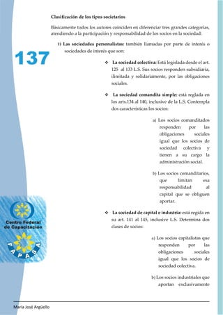 María José Argüello
137
Clasificación de los tipos societarios
Básicamente todos los autores coinciden en diferenciar tres grandes categorías,
atendiendo a la participación y responsabilidad de los socios en la sociedad:
1) Las sociedades personalistas: también llamadas por parte de interés o
sociedades de interés que son:
™ La sociedad colectiva: Está legislada desde el art.
125 al 133 L.S. Sus socios responden subsidiaria,
ilimitada y solidariamente, por las obligaciones
sociales.
™ La sociedad comandita simple: está reglada en
los arts.134 al 140, inclusive de la L.S. Contempla
dos características los socios:
a) Los socios comanditados
responden por las
obligaciones sociales
igual que los socios de
sociedad colectiva y
tienen a su cargo la
administración social.
b) Los socios comanditarios,
que limitan esa
responsabilidad al
capital que se obliguen
aportar.
™ La sociedad de capital e industria: está regida en
su art. 141 al 145, inclusive L.S. Determina dos
clases de socios:
a) Los socios capitalistas que
responden por las
obligaciones sociales
igual que los socios de
sociedad colectiva.
b) Los socios industriales que
aportan exclusivamente
 