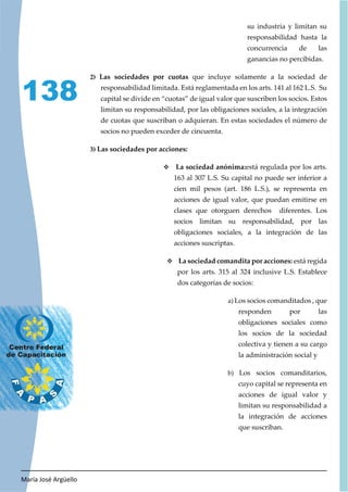 María José Argüello
138
su industria y limitan su
responsabilidad hasta la
concurrencia de las
ganancias no percibidas.
2) Las sociedades por cuotas que incluye solamente a la sociedad de
responsabilidad limitada. Está reglamentada en los arts. 141 al 162 L.S. Su
capital se divide en “cuotas” de igual valor que suscriben los socios. Estos
limitan su responsabilidad, por las obligaciones sociales, a la integración
de cuotas que suscriban o adquieran. En estas sociedades el número de
socios no pueden exceder de cincuenta.
3) Las sociedades por acciones:
™ La sociedad anónima:está regulada por los arts.
163 al 307 L.S. Su capital no puede ser inferior a
cien mil pesos (art. 186 L.S.), se representa en
acciones de igual valor, que puedan emitirse en
clases que otorguen derechos diferentes. Los
socios limitan su responsabilidad, por las
obligaciones sociales, a la integración de las
acciones suscriptas.
™ La sociedad comandita por acciones: está regida
por los arts. 315 al 324 inclusive L.S. Establece
dos categorías de socios:
a) Los socios comanditados , que
responden por las
obligaciones sociales como
los socios de la sociedad
colectiva y tienen a su cargo
la administración social y
b) Los socios comanditarios,
cuyo capital se representa en
acciones de igual valor y
limitan su responsabilidad a
la integración de acciones
que suscriban.
 