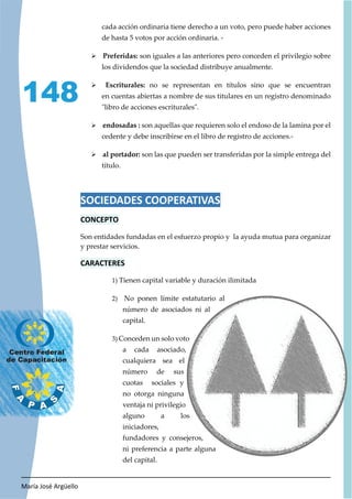 María José Argüello
148
cada acción ordinaria tiene derecho a un voto, pero puede haber acciones
de hasta 5 votos por acción ordinaria. -
¾ Preferidas: son iguales a las anteriores pero conceden el privilegio sobre
los dividendos que la sociedad distribuye anualmente.
¾ Escriturales: no se representan en títulos sino que se encuentran
en cuentas abiertas a nombre de sus titulares en un registro denominado
"libro de acciones escriturales".
¾ endosadas : son aquellas que requieren solo el endoso de la lamina por el
cedente y debe inscribirse en el libro de registro de acciones.-
¾ al portador: son las que pueden ser transferidas por la simple entrega del
título.
SOCIEDADES COOPERATIVAS
CONCEPTO
Son entidades fundadas en el esfuerzo propio y la ayuda mutua para organizar
y prestar servicios.
CARACTERES
1) Tienen capital variable y duración ilimitada
2) No ponen límite estatutario al
número de asociados ni al
capital.
3) Conceden un solo voto
a cada asociado,
cualquiera sea el
número de sus
cuotas sociales y
no otorga ninguna
ventaja ni privilegio
alguno a los
iniciadores,
fundadores y consejeros,
ni preferencia a parte alguna
del capital.
 